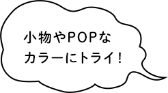 小物やPOPなカラーにトライ！