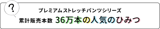 プレミアムストレッチパンツシリーズ累計販売本数36万本の人気のひみつ