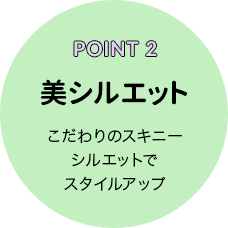 POINT 2 美シルエット こだわりのスキニーシルエットでスタイルアップ