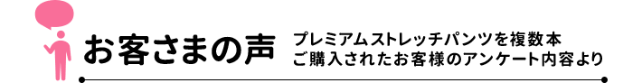 お客さまの声 プレミアムストレッチパンツを複数本ご購入されたお客様のアンケート内容より